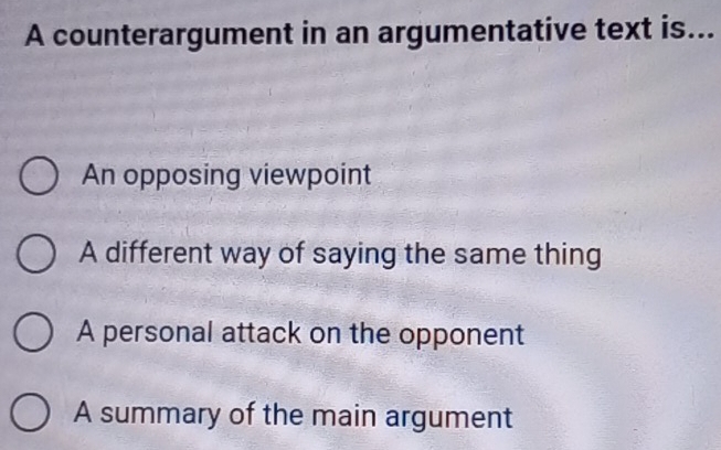 A counterargument in an argumentative text is...
An opposing viewpoint
A different way of saying the same thing
A personal attack on the opponent
A summary of the main argument