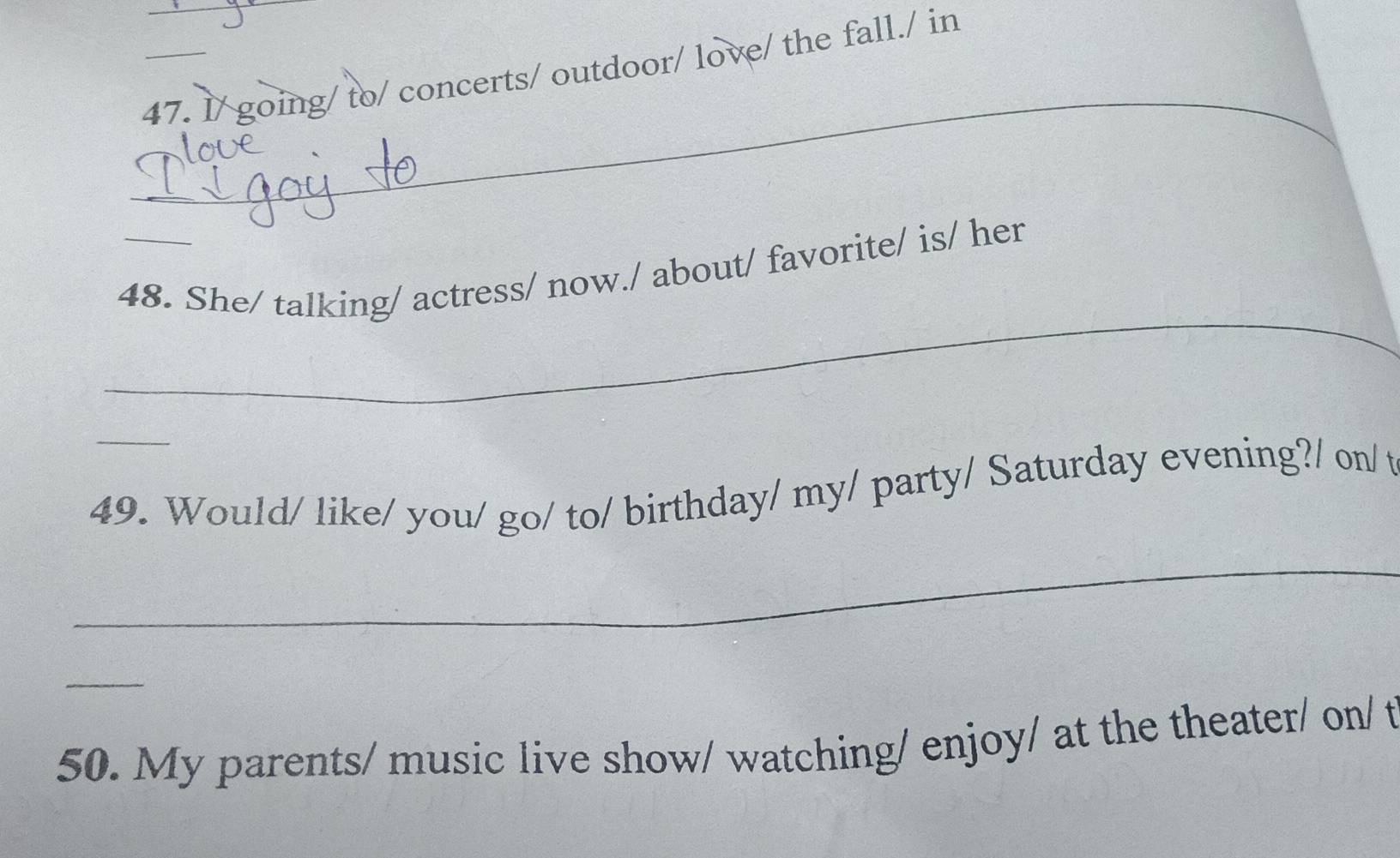 l/ going/ to/ concerts/ outdoor/ love/ the fall./ in 
_ 
_ 
48. She/ talking/ actress/ now./ about/ favorite/ is/ her 
_ 
49. Would/ like/ you/ go/ to/ birthday/ my/ party/ Saturday evening?/ on/ t 
_ 
_ 
50. My parents/ music live show/ watching/ enjoy/ at the theater/ on/ t