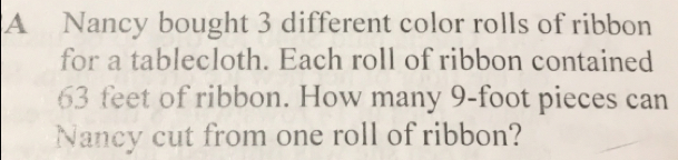 A Nancy bought 3 different color rolls of ribbon
for a tablecloth. Each roll of ribbon contained
63 feet of ribbon. How many 9-foot pieces can
Nancy cut from one roll of ribbon?