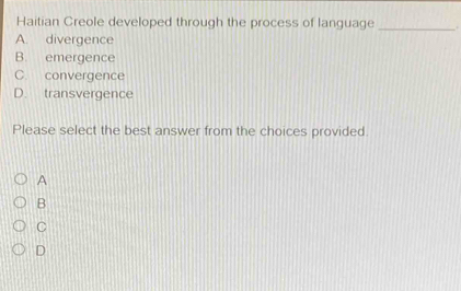 Haitian Creole developed through the process of language _.
A. divergence
B. emergence
C. convergence
D. transvergence
Please select the best answer from the choices provided.
A
B
C
D