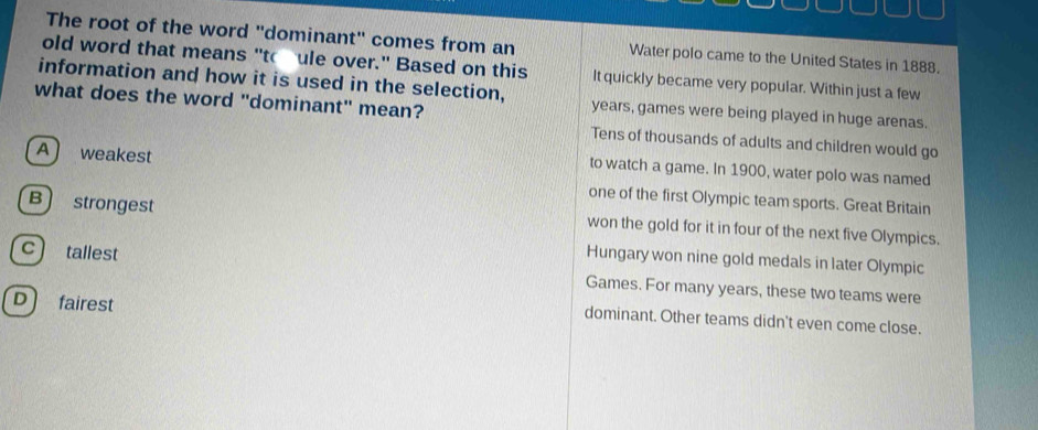 The root of the word "dominant" comes from an Water polo came to the United States in 1888.
old word that means "to ule over." Based on this It quickly became very popular. Within just a few
information and how it is used in the selection, years, games were being played in huge arenas.
what does the word "dominant" mean?
Tens of thousands of adults and children would go
A weakest
to watch a game. In 1900, water polo was named
one of the first Olympic team sports. Great Britain
B strongest won the gold for it in four of the next five Olympics.
Hungary won nine gold medals in later Olympic
c tallest Games. For many years, these two teams were
D fairest
dominant. Other teams didn't even come close.