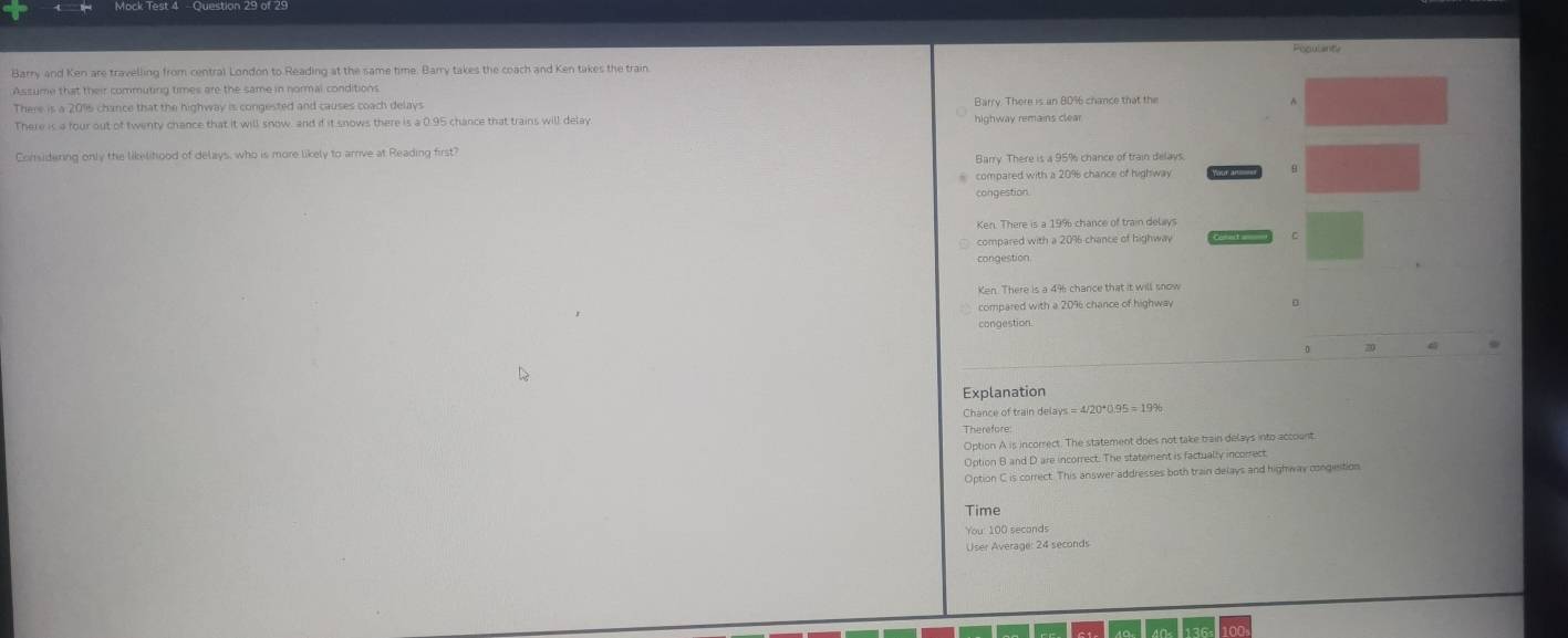 Barry and Ken are travelling from central London to Reading at the same time. Barry takes the coach and Ken takes the train
Assume that their commuting times are the same in normal conditions.
There is a 2016 chance that the highway is congested and causes coach delays Barry. There is an 80% 6 chance that the
There is a four out of twenty chance that it will snow, and if it snows there is a 0.95 chance that trains will delay highway remains clear
Considering only the likelitood of delays, who is more likely to arrive at Reading first?
compared with a 209 chance of highway 
9
congestion
compared with a 2096 chance of highway C
congestion
compared with a 209 chance of highwav 。
congestion
0 20
Explanation
Chance of train delays
Therefore
Option A is incorrect. The statement does not take train delays into account
Option B and D are incorrect. The statement is factually incorrect
Option C is correct. This answer addresses both train delays and highway congieition
Time
You: 100 seconds
User Average: 24 seconds