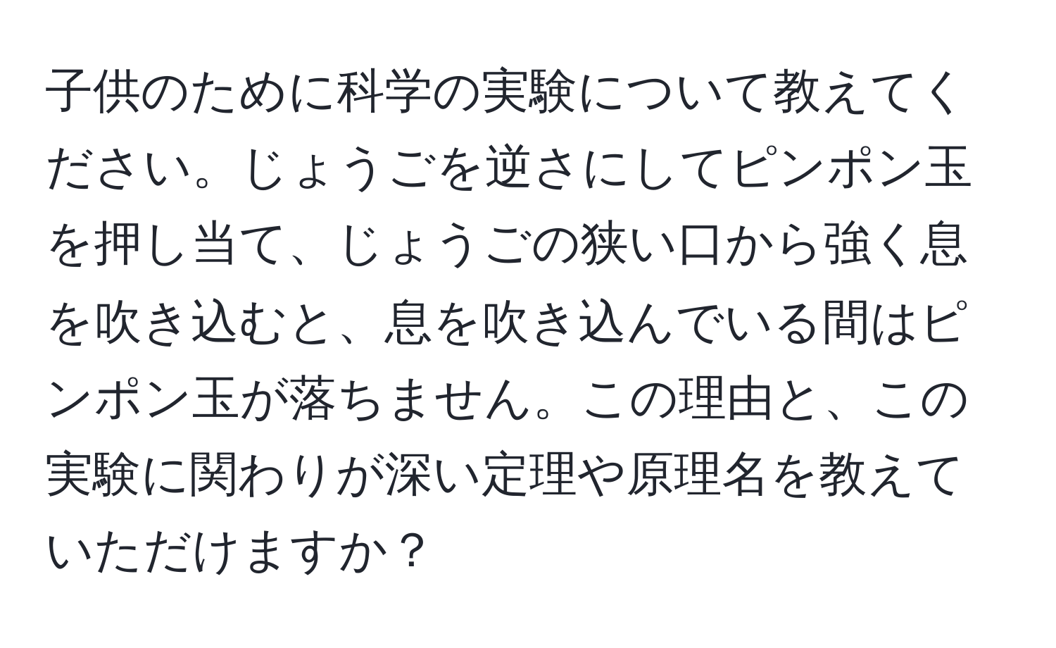 子供のために科学の実験について教えてください。じょうごを逆さにしてピンポン玉を押し当て、じょうごの狭い口から強く息を吹き込むと、息を吹き込んでいる間はピンポン玉が落ちません。この理由と、この実験に関わりが深い定理や原理名を教えていただけますか？