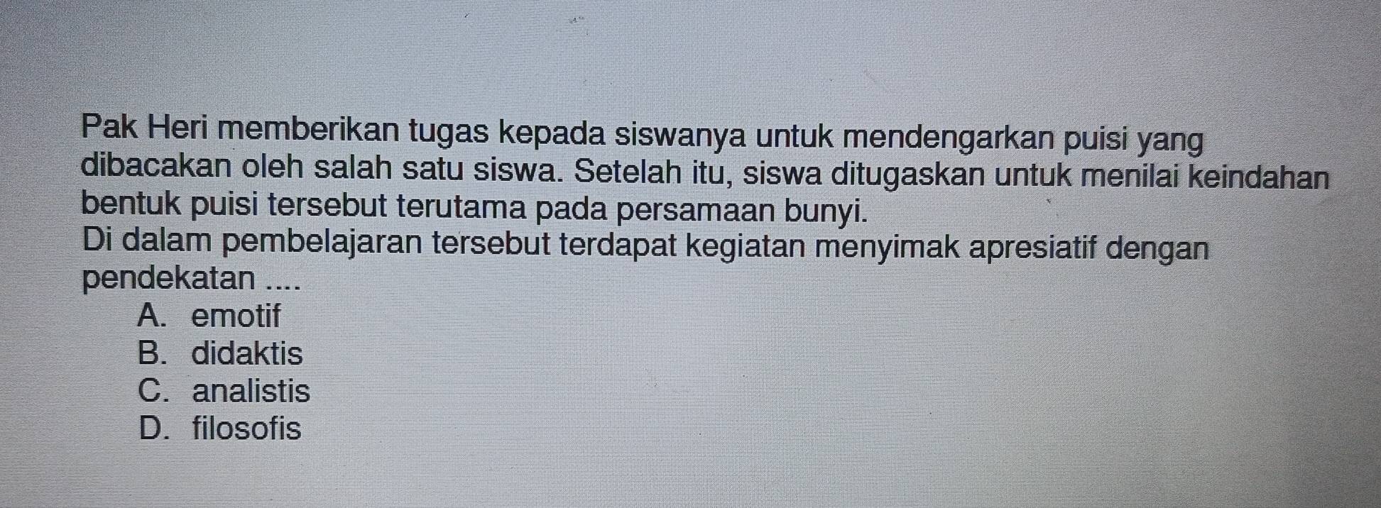 Pak Heri memberikan tugas kepada siswanya untuk mendengarkan puisi yang
dibacakan oleh salah satu siswa. Setelah itu, siswa ditugaskan untuk menilai keindahan
bentuk puisi tersebut terutama pada persamaan bunyi.
Di dalam pembelajaran tersebut terdapat kegiatan menyimak apresiatif dengan
pendekatan ....
A. emotif
B. didaktis
C. analistis
D. filosofis