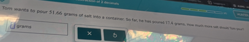 iction of 2 decimals ar 

w 2o B 
Tom wants to pour 51.66 grams of salt into a container. So far, he has poured 17.A grams. How much more salt should Tom pour?
grams
×