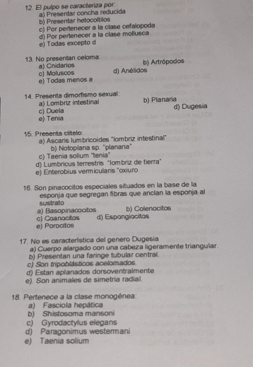 El pulpo se caracteriza por:
a) Presentar concha reducida
b) Presentar hetocoltilos
c) Por pertenecer a la clase cefalopoda
d) Por pertenecer a la clase mollusca
e) Todas excepto d
13. No presentan celoma: b) Artrópodos
a) Cnidarios
c) Moluscos d) Anélidos
e) Todas menos a
14. Presenta dimorismo sexual: b) Planaria
a) Lombriz intestinal
c) Duela d) Dugesia
e) Tenia
15. Presenta clítelo:
a) Ascaris lumbricoides ''Iombriz intestinal'
b) Notoplana sp. "planaria
c) Taenia solium ''tenia''
d) Lumbricus terrestris “Iombriz de tierra”
e) Enterobius vermicularis "oxiuro
16. Son pinacocitos especiales situados en la base de la
esponja que segregan fibras que ancian la esponja al
sustrato
a) Basopinacocitos b) Collenocitos
c) Coanocitos d) Espangiocitos
e) Porocitos
17. No es característica del genero Dugesia
a) Cuerpo alargado con una cabeza ligeramente triangular.
b) Presentan una faringe tubular central.
c) Son tripoblásticos acelomados.
d) Estan aplanados dorsoventralmente
e). Son animales de simetria radial.
18. Pertenece a la clase monogénea:
a) Fasciola hepática
b) Shistosoma mansoni
c) Gyrodactylus elegans
d) Paragonimus westermani
e) Taenia solium