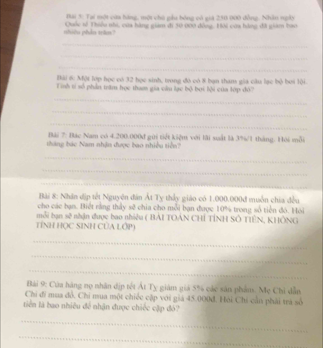 Đải 5: Tại một của bàng, một chủ gầu bóng có giá 250 000 đồng. Nhân ngày 
Quốc tế Thiểu nhi, của hàng giám đi 50 000 đồng. Hội cứa hàng đã giám bao 
nhiêu phần trăm? 
_ 
_ 
_ 
Bài 6: Một lớp học có 32 học sinh, trong đó có 8 bạn tham gia câu lạc bộ bơi lội. 
Tinh ti số phần trăm học tham gia câu lạc bộ bơi lội của lớp đó? 
_ 
_ 
_ 
Bài 7: Bác Nam có 4.200.000đ gửi tiết kiệm với lãi suất là 3%/1 tháng. Hỏi mỗi 
tháng bác Nam nhận được bao nhiều tiền? 
_ 
_ 
_ 
Bài 8: Nhân dịp tết Nguyên đán Ất Tỵ thầy giáo có 1.000.000đ muồn chia đều 
cho các bạn. Biết rằng thầy sẽ chia cho mỗi bạn được 10% trong số tiền đó. Hỏi 
mỗi bạn sẽ nhận được bao nhiêu ( BẢI TOÁN CHỉ TÍNH SÔ TIÊN, KHÔNG 
TÍNH HỌC SINH CỦA LỚP) 
_ 
_ 
_ 
Bài 9: Cứa hàng nọ nhân địp tết Át Tỵ giám giá 5% các sản phẩm. Mẹ Chi dẫn 
Chỉ đi mua đồ, Chi mua một chiếc cặp với giá 45.000đ. Hỏi Chỉ cần phải trả số 
tiền là bao nhiêu để nhận được chiếc cặp đó? 
_ 
_