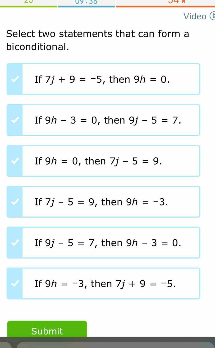 09 .38
Video (
Select two statements that can form a
biconditional.
If 7j+9=-5 , then 9h=0.
If 9h-3=0 , then 9j-5=7.
If 9h=0 , then 7j-5=9.
If 7j-5=9 , then 9h=-3.
If 9j-5=7 , then 9h-3=0.
If 9h=-3 , then 7j+9=-5. 
Submit