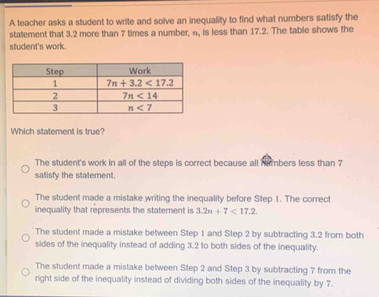 A teacher asks a student to write and solve an inequality to find what numbers satisfy the
statement that 3.2 more than 7 times a number, n, is less than 17.2. The table shows the
student's work.
Which statement is true?
The student's work in all of the steps is correct because all nambers less than 7
satisfy the statement.
The student made a mistake writing the inequality before Step 1. The correct
inequality that represents the statement is 3.2n+7<17.2.
The student made a mistake between Step 1 and Step 2 by subtracting 3.2 from both
sides of the inequality instead of adding 3.2 to both sides of the inequality.
The student made a mistake between Step 2 and Step 3 by subtracting 7 from the
right side of the inequality instead of dividing both sides of the inequality by 7.