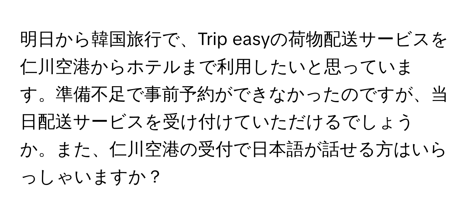 明日から韓国旅行で、Trip easyの荷物配送サービスを仁川空港からホテルまで利用したいと思っています。準備不足で事前予約ができなかったのですが、当日配送サービスを受け付けていただけるでしょうか。また、仁川空港の受付で日本語が話せる方はいらっしゃいますか？