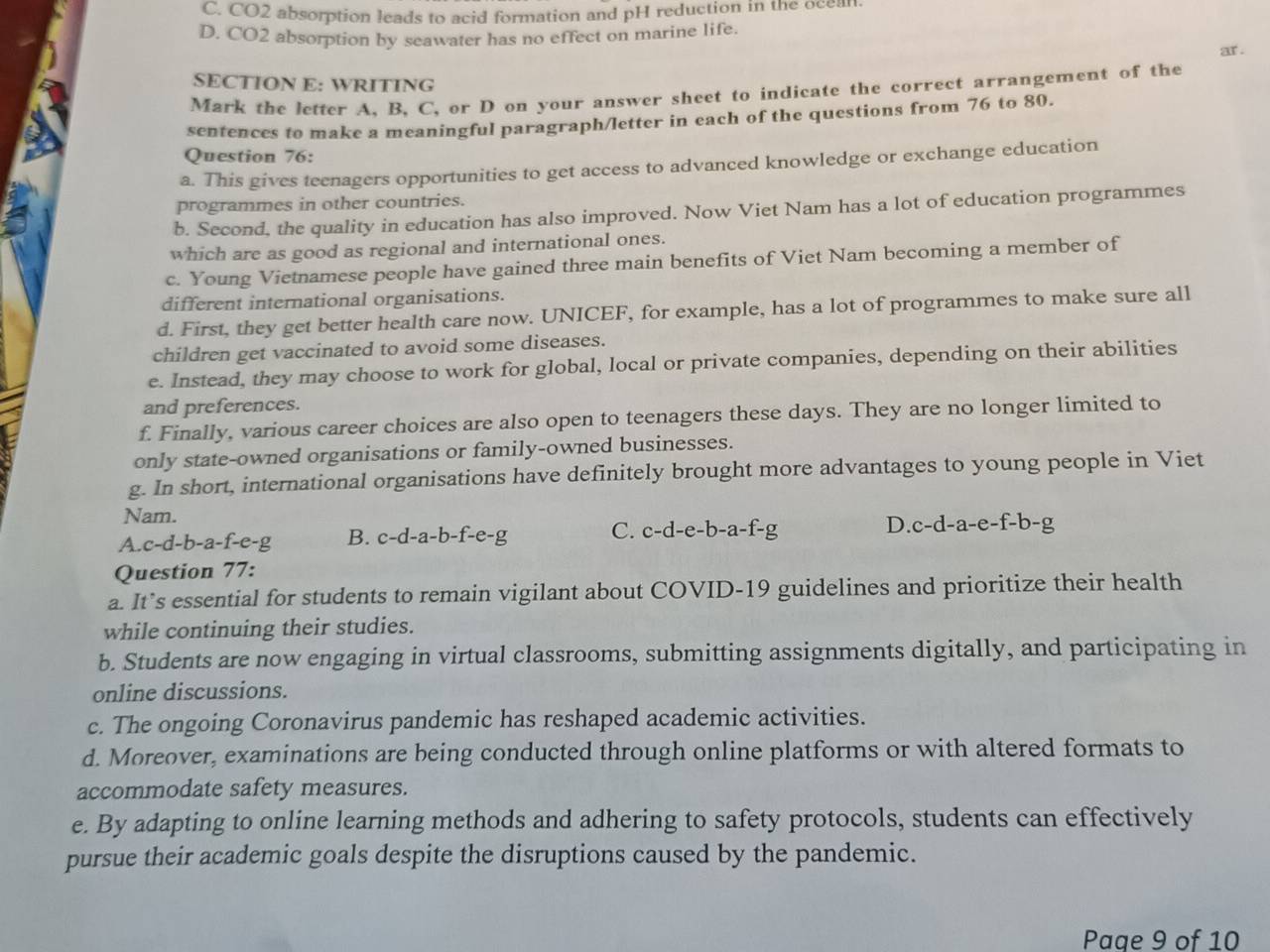 C. CO2 absorption leads to acid formation and pH reduction in the ocean
D. CO2 absorption by seawater has no effect on marine life.
ar .
SECTION E: WRITING
Mark the letter A, B, C, or D on your answer sheet to indicate the correct arrangement of the
sentences to make a meaningful paragraph/letter in each of the questions from 76 to 80.
Question 76:
a. This gives teenagers opportunities to get access to advanced knowledge or exchange education
programmes in other countries.
b. Second, the quality in education has also improved. Now Viet Nam has a lot of education programmes
which are as good as regional and international ones.
c. Young Vietnamese people have gained three main benefits of Viet Nam becoming a member of
different international organisations.
d. First, they get better health care now. UNICEF, for example, has a lot of programmes to make sure all
children get vaccinated to avoid some diseases.
e. Instead, they may choose to work for global, local or private companies, depending on their abilities
and preferences.
f. Finally, various career choices are also open to teenagers these days. They are no longer limited to
only state-owned organisations or family-owned businesses.
g. In short, international organisations have definitely brought more advantages to young people in Viet
Nam.
A. c-d-b-a-f-e-g B. c -d -a-b-f-e-g C. c-d-e-b-a-f-g D. c-d-a-e-f-b-g
Question 77:
a. It’s essential for students to remain vigilant about COVID-19 guidelines and prioritize their health
while continuing their studies.
b. Students are now engaging in virtual classrooms, submitting assignments digitally, and participating in
online discussions.
c. The ongoing Coronavirus pandemic has reshaped academic activities.
d. Moreover, examinations are being conducted through online platforms or with altered formats to
accommodate safety measures.
e. By adapting to online learning methods and adhering to safety protocols, students can effectively
pursue their academic goals despite the disruptions caused by the pandemic.
Page 9 of 10