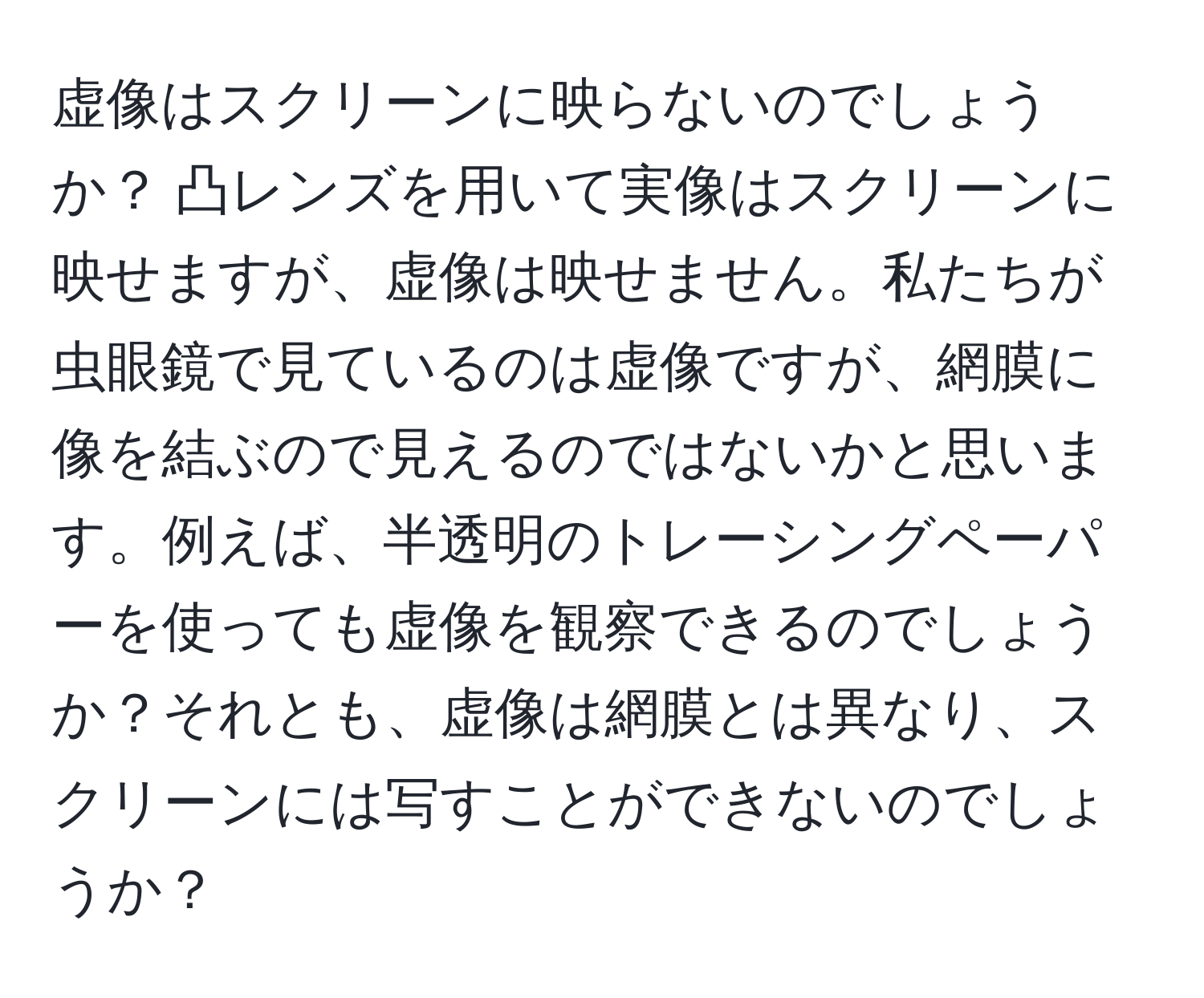 虚像はスクリーンに映らないのでしょうか？ 凸レンズを用いて実像はスクリーンに映せますが、虚像は映せません。私たちが虫眼鏡で見ているのは虚像ですが、網膜に像を結ぶので見えるのではないかと思います。例えば、半透明のトレーシングペーパーを使っても虚像を観察できるのでしょうか？それとも、虚像は網膜とは異なり、スクリーンには写すことができないのでしょうか？