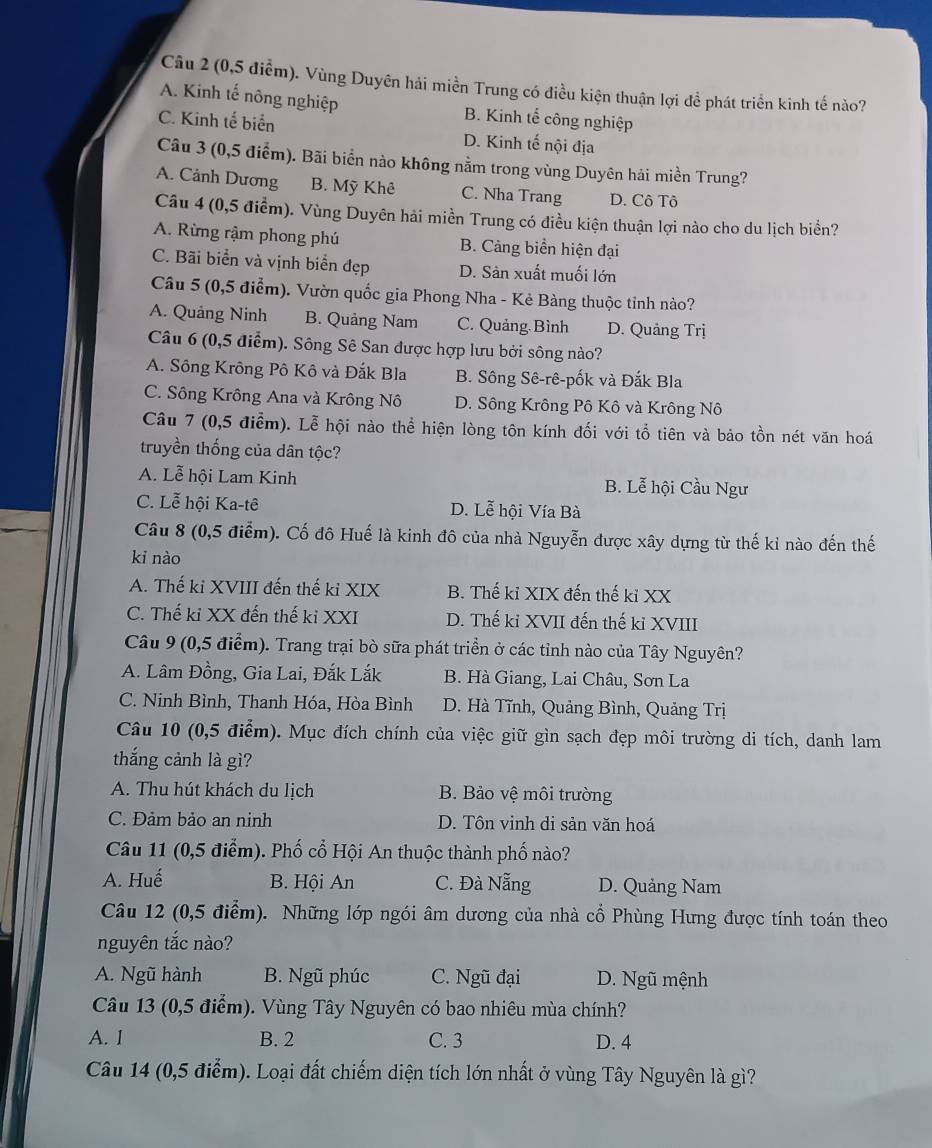 (0,5 điểm). Vùng Duyên hải miền Trung có điều kiện thuận lợi để phát triển kinh tế nào?
A. Kinh tế nông nghiệp B. Kinh tế công nghiệp
C. Kinh tế biển D. Kinh tế nội địa
Câu 3 (0,5 điểm). Bãi biển nào không nằm trong vùng Duyên hải miền Trung?
A. Cảnh Dương B. Mỹ Khê C. Nha Trang D. Cô Tô
Câu 4 (0,5 điểm). Vùng Duyên hải miền Trung có điều kiện thuận lợi nào cho du lịch biển?
A. Rừng rậm phong phú B. Cảng biển hiện đại
C. Bãi biển và vịnh biển đẹp D. Sản xuất muối lớn
Câu 5 (0,5 điểm). Vườn quốc gia Phong Nha - Kẻ Bàng thuộc tỉnh nào?
A. Quảng Ninh B. Quảng Nam C. Quảng Bình D. Quảng Trị
Câu 6 (0,5 điểm). Sông Sê San được hợp lưu bởi sông nào?
A. Sông Krông Pô Kô và Đắk Bla B. Sông Sê-rê-pốk và Đắk Bla
C. Sông Krông Ana và Krông Nô D. Sông Krông Pô Kô và Krông Nô
Câu 7 (0,5 điểm). Lễ hội nào thể hiện lòng tộn kính đối với tổ tiên và bảo tồn nét văn hoá
truyền thống của dân tộc?
A. Lễ hội Lam Kinh B. Lễ hội Cầu Ngư
C. Lễ hội Ka-tê D. Lễ hội Vía Bà
Câu 8 (0,5 điểm). Cố đô Huế là kinh đô của nhà Nguyễn được xây dựng từ thế kỉ nào đến thế
ki nào
A. Thế ki XVIII đến thế ki XIX B. Thế kỉ XIX đến thế kỉ XX
C. Thế ki XX đến thế ki XXI D. Thế ki XVII đến thế ki XVIII
Câu 9 (0,5 điểm). Trang trại bò sữa phát triển ở các tỉnh nào của Tây Nguyên?
A. Lâm Đồng, Gia Lai, Đắk Lắk B. Hà Giang, Lai Châu, Sơn La
C. Ninh Bình, Thanh Hóa, Hòa Bình D. Hà Tĩnh, Quảng Bình, Quảng Trị
Câu 10 (0,5 điểm). Mục đích chính của việc giữ gìn sạch đẹp môi trường di tích, danh lam
thắng cảnh là gì?
A. Thu hút khách du lịch B. Bảo vệ môi trường
C. Đảm bảo an ninh D. Tôn vinh di sản văn hoá
Câu 11 (0,5 điểm). Phố cổ Hội An thuộc thành phố nào?
A. Huế B. Hội An C. Đà Nẵng D. Quảng Nam
Câu 12 (0,5 điểm). Những lớp ngói âm dương của nhà cổ Phùng Hưng được tính toán theo
nguyên tắc nào?
A. Ngũ hành B. Ngũ phúc C. Ngũ đại D. Ngũ mệnh
Câu 13 (0,5 điểm). Vùng Tây Nguyên có bao nhiêu mùa chính?
A. l B. 2 C. 3 D. 4
Câu 14 (0,5 điểm). Loại đất chiếm diện tích lớn nhất ở vùng Tây Nguyên là gì?