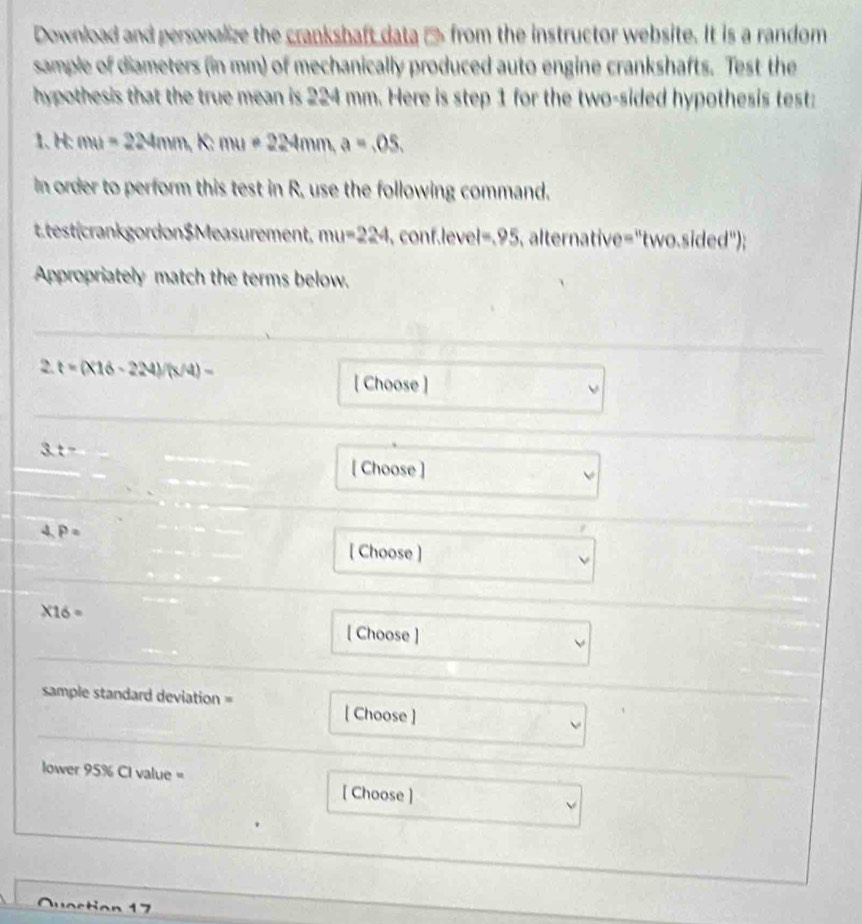 Download and personalize the crankshaft data → from the instructor website. It is a random 
sample of diameters (in mm) of mechanically produced auto engine crankshafts. Test the 
hypothesis that the true mean is 224 mm. Here is step 1 for the two-sided hypothesis test: 
1.H: mu=224mm, K:mu=224mm, a=.05, 
In order to perform this test in R, use the following command. 
Ltest(crankgordon$Measurement, mu=224 , conf.level =.95 alternative="two.sided"); 
Appropriately match the terms below.
2.t=(* 16-224)/(x/4)=
[ Choose ]
3:t=
[ Choose ] 
4. P=
[ Choose ]
* 16=
[ Choose ] 
sample standard deviation = 
[ Choose ] 
lower 95% CI value = [ Choose ] 
7