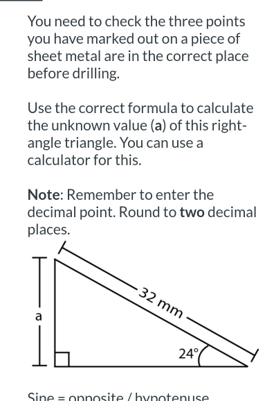 You need to check the three points
you have marked out on a piece of
sheet metal are in the correct place
before drilling.
Use the correct formula to calculate
the unknown value (a) of this right-
angle triangle. You can use a
calculator for this.
Note: Remember to enter the
decimal point. Round to two decimal
places.
Sine = opposite /hypotenuse