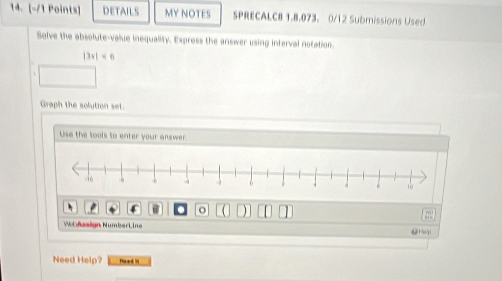 DETAILS MY NOTES SPRECALCB 1.8.073. 0/12 Submissions Used 
Solve the absolute-value inequality. Express the answer using interval notation.
|3x|<6</tex> 
Graph the solution set. 
Use the tools to enter your answer. 
. o ( ) 
“ ” 
WobAssign NumberLine @Help 
Need Help? Read it