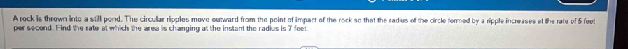 A rock is thrown into a still pond. The circular ripples move outward from the point of impact of the rock so that the radius of the circle formed by a ripple increases at the rate of 5 feet
per second. Find the rate at which the area is changing at the instant the radius is 7 feet.