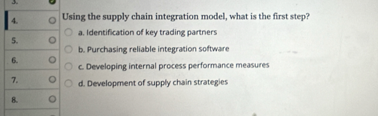 Using the supply chain integration model, what is the first step?
a. Identification of key trading partners
5.
b. Purchasing reliable integration software
6.
c. Developing internal process performance measures
7.
d. Development of supply chain strategies
8.