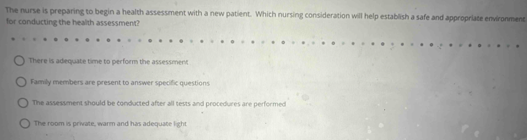 The nurse is preparing to begin a health assessment with a new patient. Which nursing consideration will help establish a safe and appropriate environment
for conducting the health assessment?
There is adequate time to perform the assessment
Family members are present to answer specific questions
The assessment should be conducted after all tests and procedures are performed
The room is private, warm and has adequate light