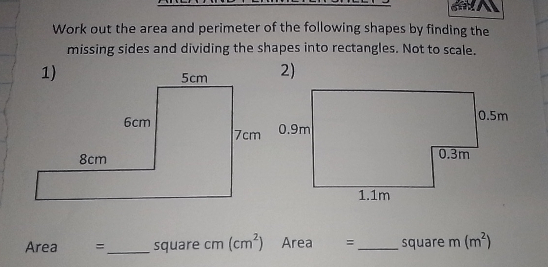 Work out the area and perimeter of the following shapes by finding the 
missing sides and dividing the shapes into rectangles. Not to scale. 
2)
Area = _ square cm(cm^2) Area ₹= _ square m(m^2)