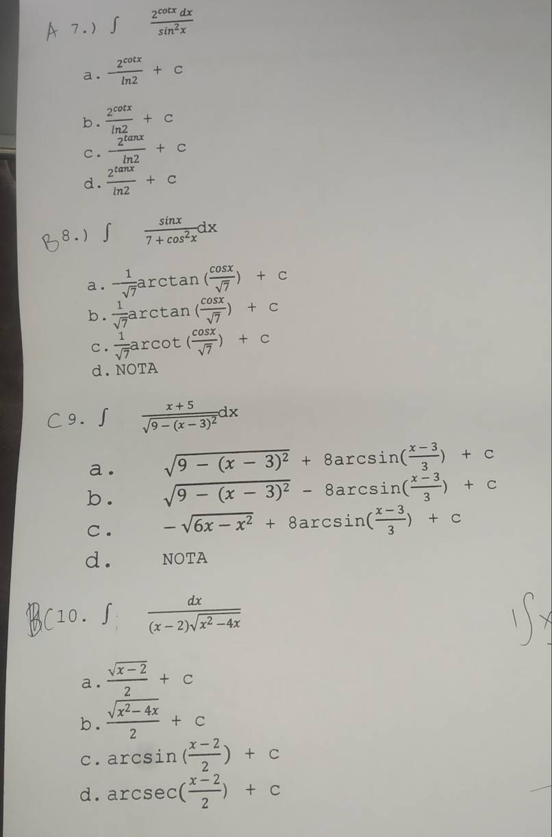 b .  2^(cot x)/ln 2 +C
C .  2^(tan x)/ln 2 +c
d.  2^(tan x)/ln 2 +c
8 . ) ∈t  sin x/7+cos^2x dx
a.  1/sqrt(7) arctan ( cos x/sqrt(7) )+c
b.  1/sqrt(7) arctan ( cos x/sqrt(7) )+c
c.  1/sqrt(7) arcot ( cos x/sqrt(7) )+c
d. NOTA
C9. ∫ frac x+5sqrt(9-(x-3)^2)dx
a. sqrt(9-(x-3)^2)+8arcsin ( (x-3)/3 )+c
b .
sqrt(9-(x-3)^2)-8arcsin ( (x-3)/3 )+c
c . -sqrt(6x-x^2)+8arcsin ( (x-3)/3 )+c
d. NOTA
(10. ∈t :  dx/(x-2)sqrt(x^2-4x) 
a.  (sqrt(x-2))/2 +c
b .  (sqrt(x^2-4x))/2 +c
c . arcsin ( (x-2)/2 )+c
d. arcsec ( (x-2)/2 )+c