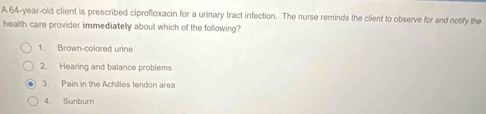 A 64-year-old client is prescribed ciprofloxacin for a urinary tract infection. The nurse reminds the client to observe for and notify the 
health care provider immediately about which of the following? 
1. Brown-colored urine 
2. Hearing and balance problems 
3. Pain in the Achilles tendon area 
4. Sunburn