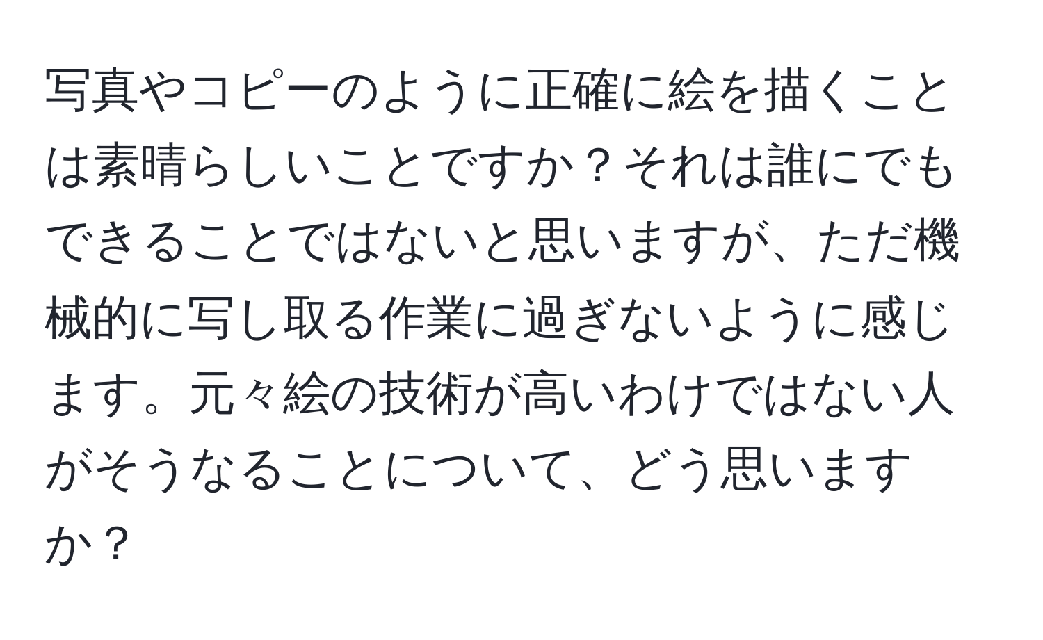 写真やコピーのように正確に絵を描くことは素晴らしいことですか？それは誰にでもできることではないと思いますが、ただ機械的に写し取る作業に過ぎないように感じます。元々絵の技術が高いわけではない人がそうなることについて、どう思いますか？