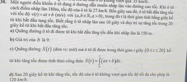 tổ không vượt qua 35 km/h. 
30. Một người điều khiến ô tô đang ở đường dẫn muốn nhập làn vào đường cao tốc. Khi ô tô 
cách điểm nhập làn 180m, tốc độ của ô tô là 27 km/h. Bốn giây sau đó, ô tô bắt đầu tăng tốc 
với tốc độ v(t)=at+b(m/s) với (a,b∈ R, a>0) , trong đó t là thời gian tính bằng giây kể 
từ khi bắt đầu tang tốc. Biết rằng ô tô nhập làn sau 10 giây và duy trì sự tăng tốc trong 20
giây kể từ khi bắt đầu tăng tốc. 
a) Quãng đường ô tô đi được từ khi bắt đầu tăng tốc đến khi nhập làn là 150 m. 
b) Giá trị của b là 9. 
c) Quãng đường S(t) (đơn vị: mét) mà ô tô đi được trong thời gian / giây (0≤ t≤ 20) kể 
từ khi tăng tốc được tính theo công thức S(t)=∈tlimits _0^t(ax+b)dx. 
d) Sau 20 giây kể từ khi tăng tốc, tốc độ của ô tô không vượt quá tốc độ tối đa cho phép là
120 km/h.