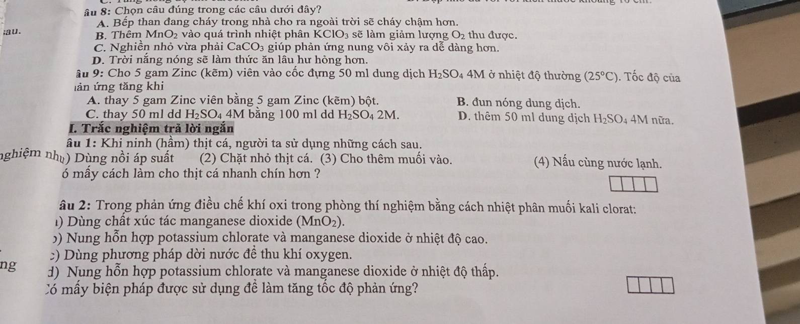 âu 8: Chọn câu đúng trong các câu dưới đây?
A. Bếp than đang cháy trong nhà cho ra ngoài trời sẽ cháy chậm hơn.
;au. B. Thêm M ln O_2 : vào quá trình nhiệt phân KCIO_3 sẽ làm giảm lượng O_2 thu được.
C. Nghiền nhỏ vừa phải CaCO_3 giúp phản ứng nung vôi xảy ra dễ dàng hơn.
D. Trời năng nóng sẽ làm thức ăn lâu hư hỏng hơn.
âu 9: Cho 5 gam Zinc (kẽm) viên vào cốc đựng 50 ml dung dịch H_2SO 4 4M ở nhiệt độ thường (25°C). Tốc độ của
làn ứng tăng khi
A. thay 5 gam Zinc viên bằng 5 gam Zinc (kẽm) bột. B. đun nóng dung dịch.
C. thay 50 ml dd H_2SO_4 / M bằng 100 ml dd H_2SO_42M. D. thêm 50 ml dung dịch H_2SO_4 4M nữa.
I. Trắc nghiệm trả lời ngắn
âu 1: Khi ninh (hầm) thịt cá, người ta sử dụng những cách sau.
nghiệm nhụ) Dùng nồi áp suất (2) Chặt nhỏ thịt cá. (3) Cho thêm muối vào. (4) Nấu cùng nước lạnh.
6 mẫy cách làm cho thịt cá nhanh chín hơn ?
âu 2: Trong phản ứng điều chế khí oxi trong phòng thí nghiệm bằng cách nhiệt phân muối kali clorat:
) Dùng chất xúc tác manganese dioxide (M ln O_2
5) N ung hỗn hợp potassium chlorate và manganese dioxide ở nhiệt độ cao.
:) Dùng phương pháp dời nước đề thu khí oxygen.
ng d) Nung hỗn hợp potassium chlorate và manganese dioxide ở nhiệt độ thấp.
Có mấy biện pháp được sử dụng để làm tăng tốc độ phản ứng?