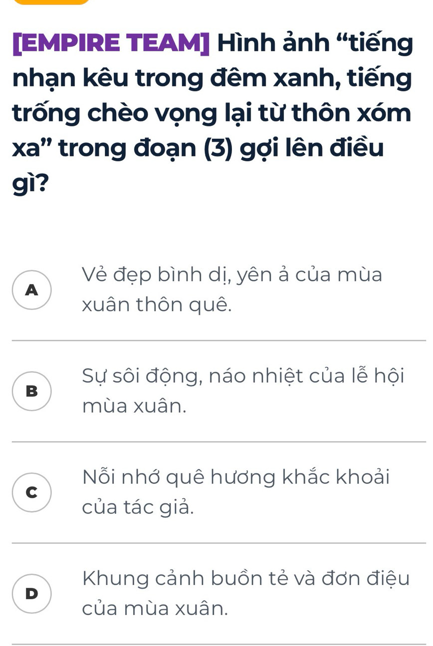 [EMPIRE TEAM] Hình ảnh “tiếng
nhạn kêu trong đêm xanh, tiếng
trống chèo vọng lại từ thôn xóm
xa' trong đoạn (3) gợi lên điều
gì?
Vẻ đẹp bình dị, yên ả của mùa
A
xuân thôn quê.
Sự sôi động, náo nhiệt của lễ hội
B
mùa xuân.
Nỗi nhớ quê hương khắc khoải
C
của tác giả.
Khung cảnh buồn tẻ và đơn điệu
D
của mùa xuân.