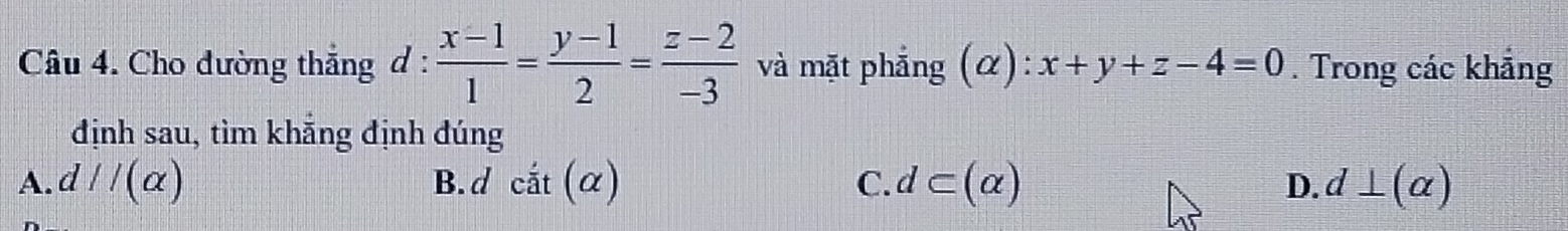 Cho đường thẳng d :  (x-1)/1 = (y-1)/2 = (z-2)/-3  và mặt phẳng ( alpha ) : x+y+z-4=0. Trong các khảng
định sau, tìm khẵng định đúng
A.d //(alpha ) B. d cdot at(alpha ) C. d⊂ (alpha ) D. d⊥ (alpha )