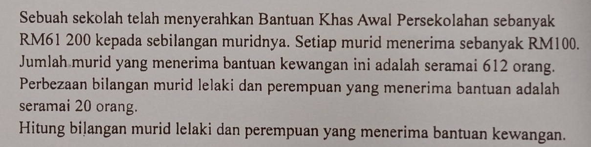 Sebuah sekolah telah menyerahkan Bantuan Khas Awal Persekolahan sebanyak
RM61 200 kepada sebilangan muridnya. Setiap murid menerima sebanyak RM100. 
Jumlah murid yang menerima bantuan kewangan ini adalah seramai 612 orang. 
Perbezaan bilangan murid lelaki dan perempuan yang menerima bantuan adalah 
seramai 20 orang. 
Hitung bilangan murid lelaki dan perempuan yang menerima bantuan kewangan.