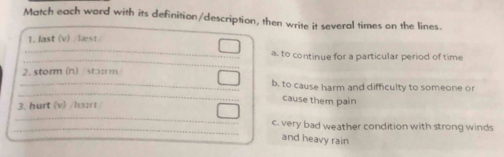 Match each word with its definition/description, then write it several times on the lines.
1. last (v) /læst
a. to continue for a particular period of time
2. storm (n) /st>:rm
b, to cause harm and difficulty to someone or
cause them pain
3. hurt (v) /h3:rt
c. very bad weather condition with strong winds
and heavy rain