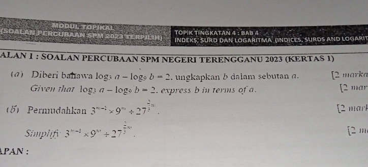 MODUL TOPIKAL 4:BAB∠ 
TOPIK TINGKATAN 
(SOALAN PERCUBAAN SPM 2023 TERPILIH) INDEKS, SURD DAN LOGARITMA (INDICES, SURDS AND LOGARIT 
ALAN 1 : SOALAN PERCUBAAN SPM NEGERΙ TERENGGANU 2023 (ΚERTAS 1) 
a) Diberi bahawa log a-log _9b=2 ngkapkan b dalam sebutan a. [2 märka 
Given that log _3a-log _9b=2 express b in terms of a. [2 mar 
5) Permudahkan 3^(m-1)* 9^m/ 27^(frac 2)3m. [2 mark 
Simplify 3^(n-1)* 9^n/ 27^(frac 2)3w. [2 m 
APAN :