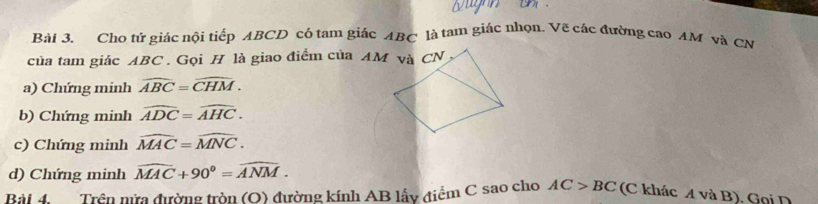 Cho tứ giác nội tiếp ABCD có tam giác ABC là tam giác nhọn. Vẽ các đường cao AM và CN 
của tam giác ABC. Gọi H là giao điểm của AM và CN 
a) Chứng minh widehat ABC=widehat CHM. 
b) Chứng minh widehat ADC=widehat AHC. 
c) Chứng minh widehat MAC=widehat MNC. 
d) Chứng minh widehat MAC+90^0=widehat ANM. 
Bài 4 Trên nửa đường tròn (O) đường kính AB lấy điểm C sao cho AC>BC (C khác A và B). Gọi D