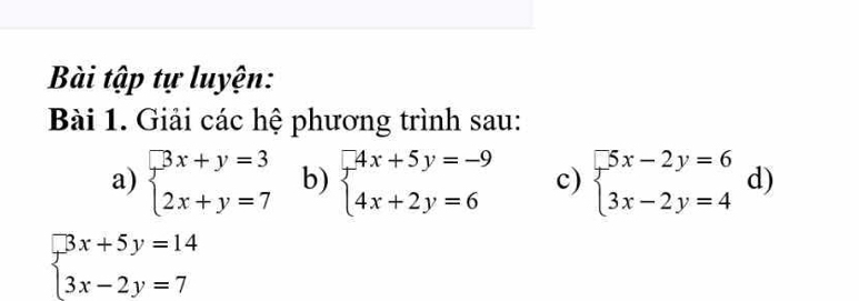 Bài tập tự luyện: 
Bài 1. Giải các hệ phương trình sau: 
a) beginarrayl 3x+y=3 2x+y=7endarray. b) beginarrayl -4x+5y=-9 4x+2y=6endarray. c) beginarrayl 5x-2y=6 3x-2y=4endarray. d)
beginarrayl 3x+5y=14 3x-2y=7endarray.