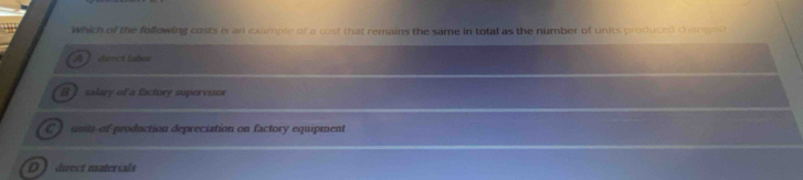 Which of the following costs is an example of a cost that remains the same in total as the number of units produced oaoges
A direct labor
[ ) salary of a factory supervisor
C units of production depreciation on factory equipment
D direct materials