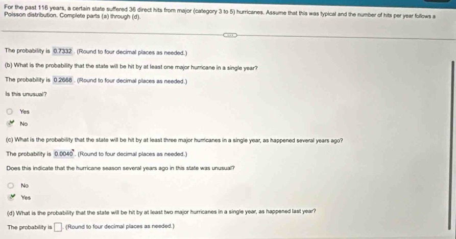 For the past 116 years, a certain state suffered 36 direct hits from major (category 3 to 5) hurricanes. Assume that this was typical and the number of hits per year follows a
Poisson distribution. Complete parts (a) through (d).
The probability is 0.7332 (Round to four decimal places as needed.)
(b) What is the probability that the state will be hit by at least one major hurricane in a single year?
The probability is 0.2668. (Round to four decimal places as needed.)
Is this unusual?
Yes
No
(c) What is the probability that the state will be hit by at least three major hurricanes in a single year, as happened several years ago?
The probability is 0.0040^7. (Round to four decimal places as needed.)
Does this indicate that the hurricane season several years ago in this state was unusual?
No
Yes
(d) What is the probability that the state will be hit by at least two major hurricanes in a single year, as happened last year?
The probability is □. (Round to four decimal places as needed.)