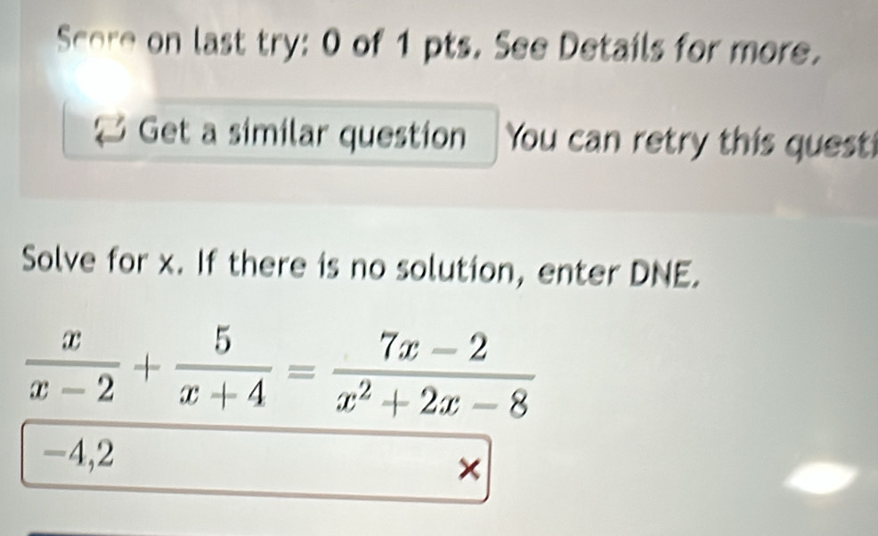 Score on last try: 0 of 1 pts. See Details for more. 
Get a similar question You can retry this quest 
Solve for x. If there is no solution, enter DNE.
 x/x-2 + 5/x+4 = (7x-2)/x^2+2x-8 
-4,2
×