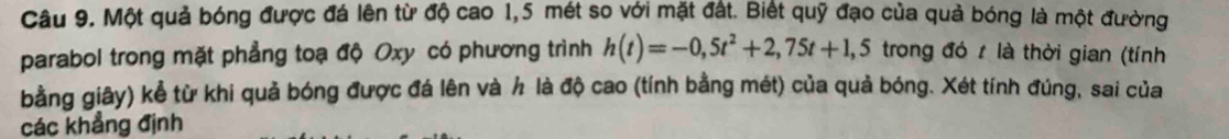 Một quả bóng được đá lên từ độ cao 1,5 mét so với mặt đất. Biết quỹ đạo của quả bóng là một đường 
parabol trong mặt phẳng toạ độ Oxy có phương trình h(t)=-0,5t^2+2,75t+1,5 trong đó t là thời gian (tính 
bằng giây) kể từ khi quả bóng được đá lên và h là độ cao (tính bằng mét) của quả bóng. Xét tính đúng, sai của 
các khẳng định