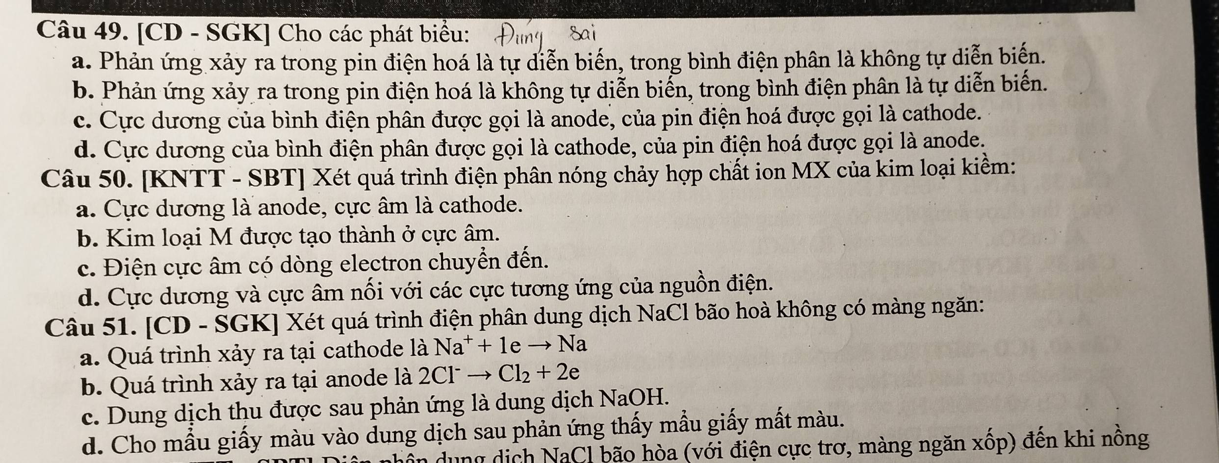 [CD - SGK] Cho các phát biểu:
a. Phản ứng xảy ra trong pin điện hoá là tự diễn biến, trong bình điện phân là không tự diễn biến.
b. Phản ứng xảy ra trong pin điện hoá là không tự diễn biển, trong bình điện phân là tự diễn biến.
c. Cực dương của bình điện phân được gọi là anode, của pin điện hoá được gọi là cathode.
d. Cực dương của bình điện phân được gọi là cathode, của pin điện hoá được gọi là anode.
Câu 50. [KNTT - SBT] Xét quá trình điện phân nóng chảy hợp chất ion MX của kim loại kiềm:
a. Cực dương là anode, cực âm là cathode.
b. Kim loại M được tạo thành ở cực âm.
c. Điện cực âm có dòng electron chuyển đến.
d. Cực dương và cực âm nổi với các cực tương ứng của nguồn điện.
Câu 51. [CD - SGK] Xét quá trình điện phân dung dịch NaCl bão hoà không có màng ngăn:
a. Quá trình xảy ra tại cathode là Na^++1eto Na
b. Quá trình xảy ra tại anode là 2Cl^-to Cl_2+2e
c. Dung dịch thu được sau phản ứng là dung dịch NaOH.
d. Cho mẫu giấy màu vào dung dịch sau phản ứng thấy mẫu giấy mất màu.
dễn dung dịch NaCl bão hòa (với điện cực trơ, màng ngăn xốp) đến khi nồng