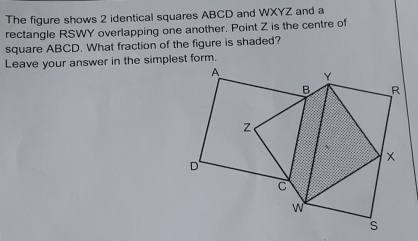 The figure shows 2 identical squares ABCD and WXYZ and a 
rectangle RSWY overlapping one another. Point Z is the centre of 
square ABCD. What fraction of the figure is shaded? 
Leave your answer in the simplest form.