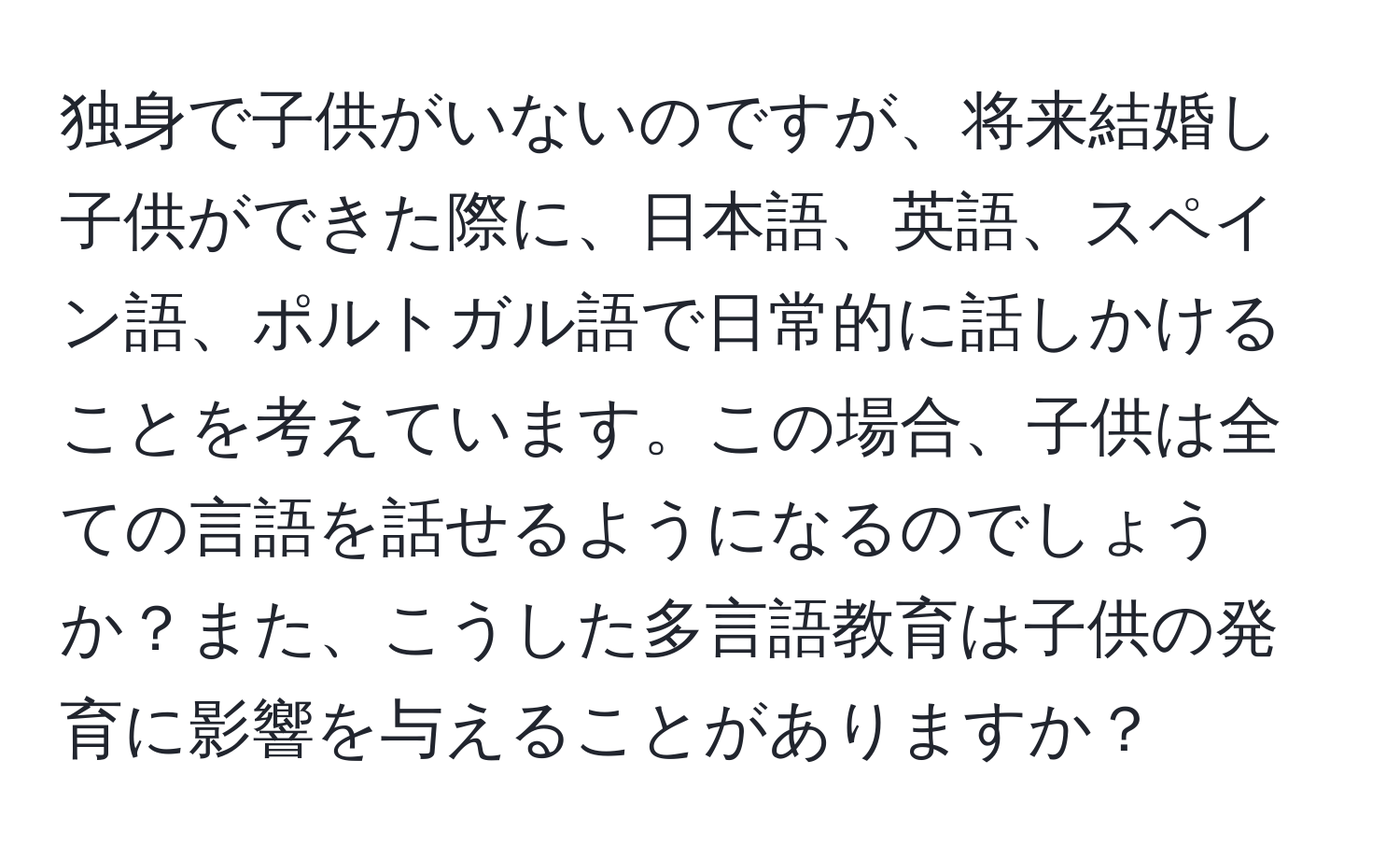 独身で子供がいないのですが、将来結婚し子供ができた際に、日本語、英語、スペイン語、ポルトガル語で日常的に話しかけることを考えています。この場合、子供は全ての言語を話せるようになるのでしょうか？また、こうした多言語教育は子供の発育に影響を与えることがありますか？