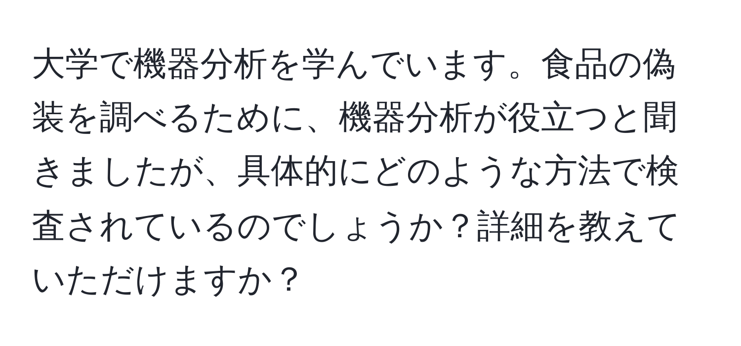 大学で機器分析を学んでいます。食品の偽装を調べるために、機器分析が役立つと聞きましたが、具体的にどのような方法で検査されているのでしょうか？詳細を教えていただけますか？