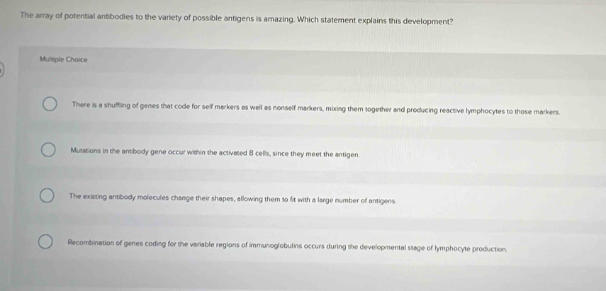 The array of potential antibodies to the variety of possible antigens is amazing. Which statement explains this development?
Multiple Choice
There is a shuffling of genes that code for self markers as well as nonself markers, mixing them together and producing reactive lymphocytes to those markers.
Mutations in the antibody gene occur within the activated B cells, since they meet the antigen.
The existing antibody molecules change their shapes, allowing them to fit with a large number of antigens.
Recombination of genes coding for the variable regions of immunoglobulins occurs during the developmental stage of lymphocyte production.