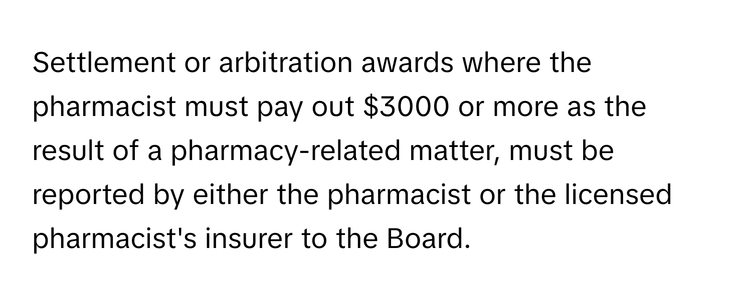 Settlement or arbitration awards where the pharmacist must pay out $3000 or more as the result of a pharmacy-related matter, must be reported by either the pharmacist or the licensed pharmacist's insurer to the Board.