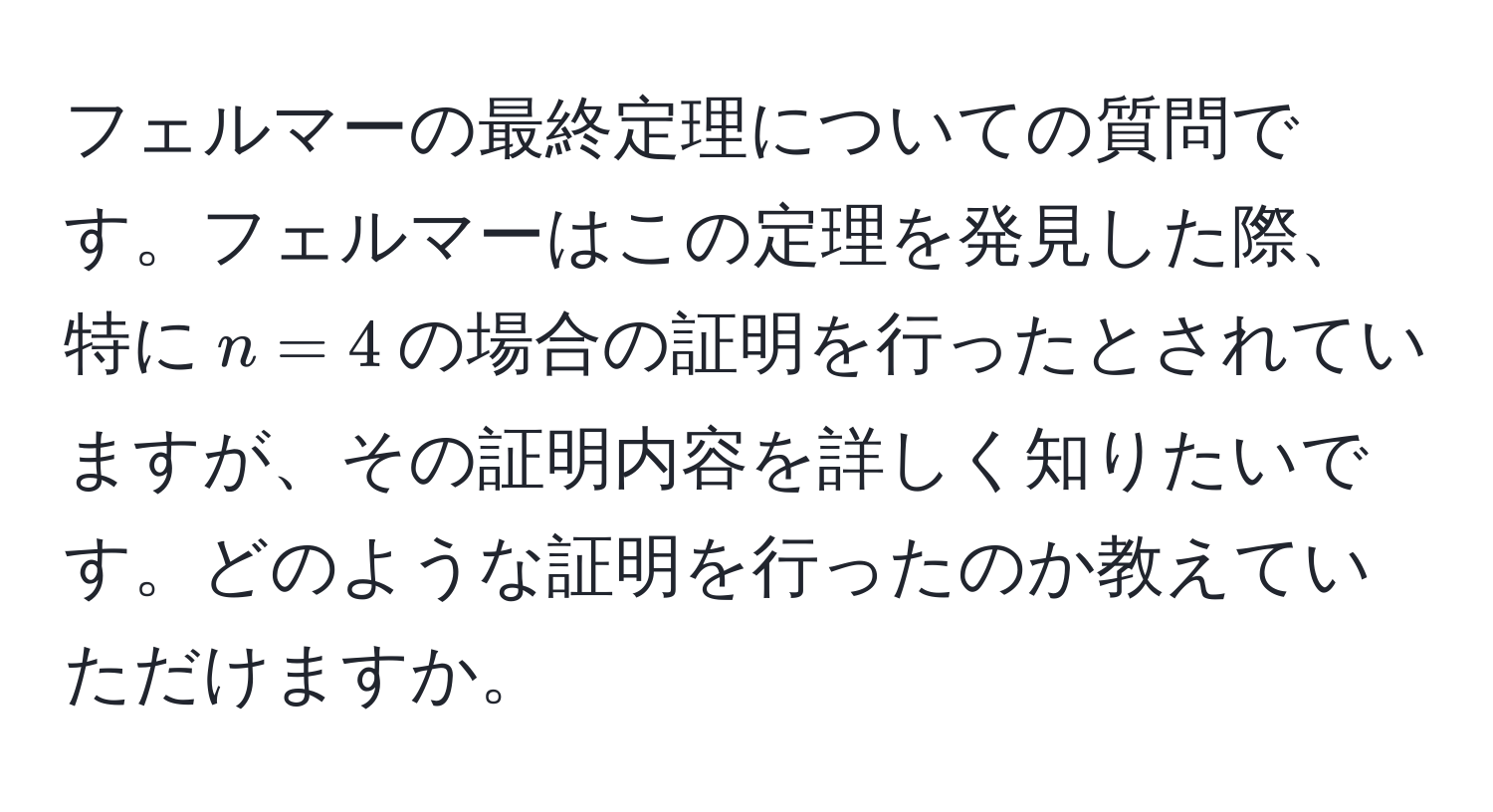 フェルマーの最終定理についての質問です。フェルマーはこの定理を発見した際、特に$n = 4$の場合の証明を行ったとされていますが、その証明内容を詳しく知りたいです。どのような証明を行ったのか教えていただけますか。