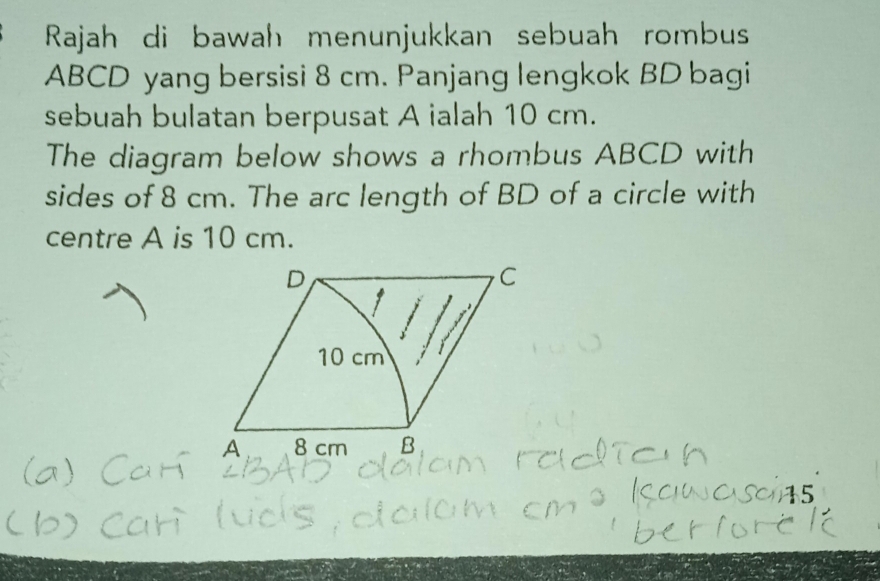 Rajah di bawah menunjukkan sebuah rombus
ABCD yang bersisi 8 cm. Panjang lengkok BD bagi 
sebuah bulatan berpusat A ialah 10 cm. 
The diagram below shows a rhombus ABCD with 
sides of 8 cm. The arc length of BD of a circle with 
centre A is 10 cm.