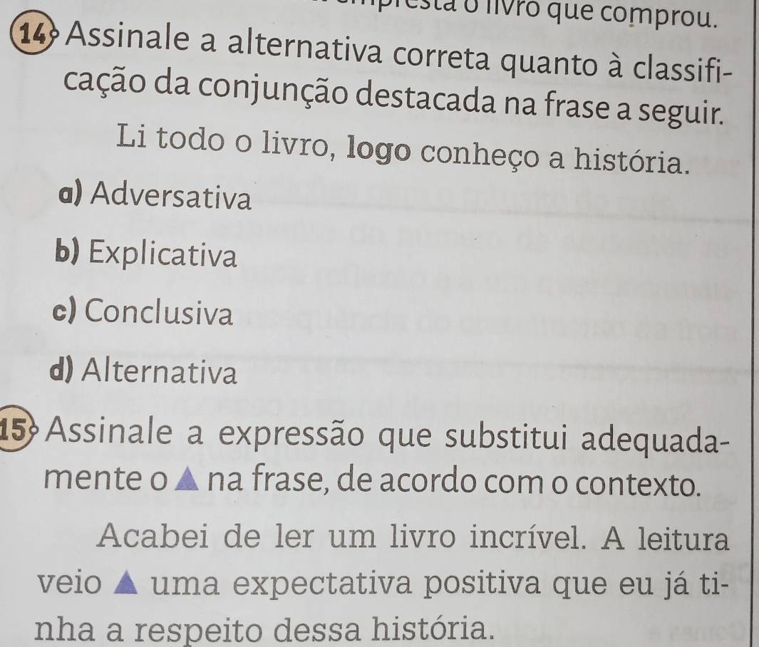 esta o livro que comprou.
14 Assinale a alternativa correta quanto à classifi-
cação da conjunção destacada na frase a seguir.
Li todo o livro, logo conheço a história.
@) Adversativa
b) Explicativa
c) Conclusiva
d) Alternativa
15 Assinale a expressão que substitui adequada-
mente o ▲ na frase, de acordo com o contexto.
Acabei de ler um livro incrível. A leitura
veio ▲ uma expectativa positiva que eu já ti-
nha a respeito dessa história.