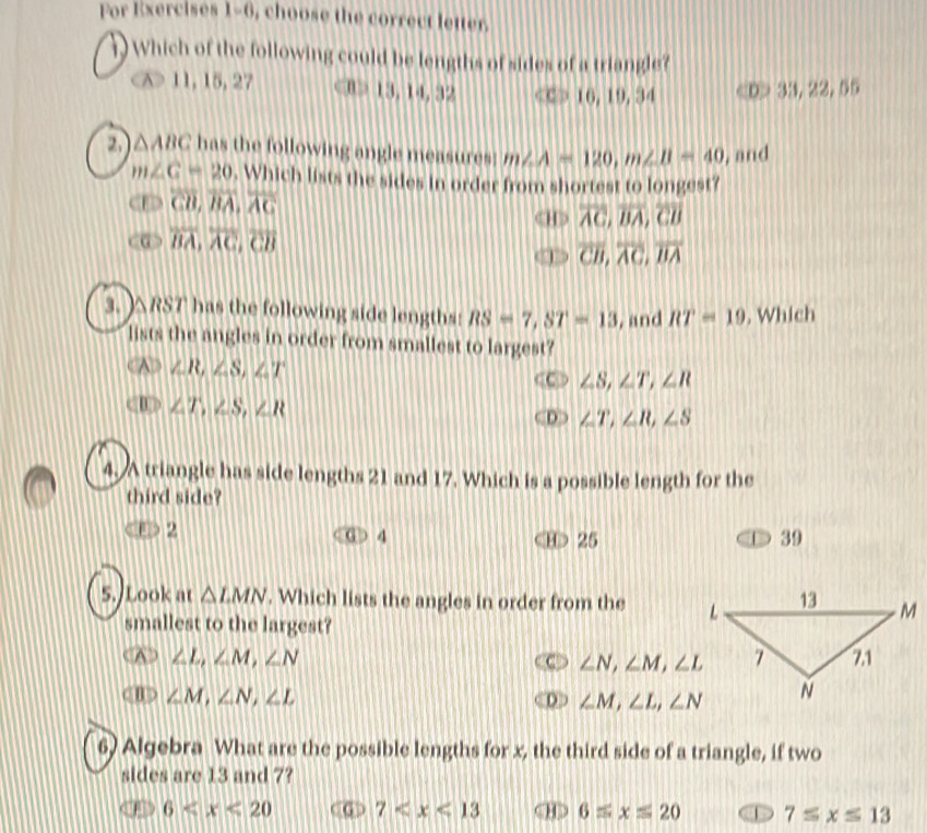 For Exercisés 1=0 , choose the correct letter .
which of the following could be lengths of sides of a triangle?
X> 11, 15, 27 ⑧> 13, 14, 32 C > 16, 19, 34 D> 33, 22, 55
2, △ ABC has the following angle measures! m∠ A=120, m∠ B=40 , and
m∠ C=20. Which lists the sides in order from shortest to longest?
overline CD, overline BA, overline AC
overline AC, overline BA, overline CB
overline BA, overline AC, overline CB
overline CB, overline AC, overline BA
3. ) △RST has the following side lengths: RS=7, ST=13 , and RT=19 , Which
lists the angles in order from smallest to largest?
∠ R, ∠ S, ∠ T
∠ S, ∠ T, ∠ R
∠ T, ∠ S, ∠ R
∠ T, ∠ R, ∠ S
4, A triangle has side lengths 21 and 17. Which is a possible length for the
third side?
2
D 4 D 25 39
5. Look at △ LMN. Which lists the angles in order from the 
smallest to the largest?
A ∠ L, ∠ M, ∠ N ∠ N, ∠ M, ∠ L
θ > ∠ M, ∠ N, ∠ L

∠ M, ∠ L, ∠ N
6) Algebra What are the possible lengths for x, the third side of a triangle, if two
sides are 13 and 7?
6 7 < <tex>6equiv xequiv 20 D 7≤ x≤ 13